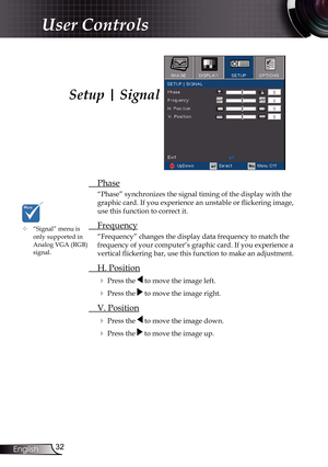 Page 32
32English

User Controls

Setup | Signal
 Phase
“Phase” synchronizes the signal timing of the display with the 
graphic card. If you experience an unstable or flickering image, 
use this function to correct it.
 Frequency
“Frequency” changes the display data frequency to match the 
frequency of your computer’s graphic card. If you experience a 
vertical flickering bar, use this function to make an adjustment.
 H. Position
 Press the  to move the image left.
 Press the  to move the image right. 
 V....