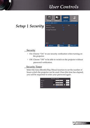 Page 33
33English

User Controls

 Security
 On: Choose “On” to use security verification when turning on 
the projector.
 Off: Choose “Off” to be able to switch on the projector without 
password verification.
 Security Timer
Select the time (Month/Day/Hour) function to set the number of 
hours which the projector can be used. Once this time has elapsed, 
you will be requested to enter your password again.
Setup | Security 