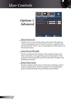 Page 36
36English

User Controls

 Direct Power On
Choose “On” to turn on Direct Power On mode. The projector 
will automatically power on when AC power is supplied, with-
out pressing the “Power” key on the projector control panel or on 
the remote control.
 Auto Power Off (min)
Set the countdown timer interval. The countdown timer will 
start, when there is no signal being sent to the projector. Then 
projector will automatically power off when the countdown has 
finished (in minutes). 
 Sleep Timer (min)
Set...