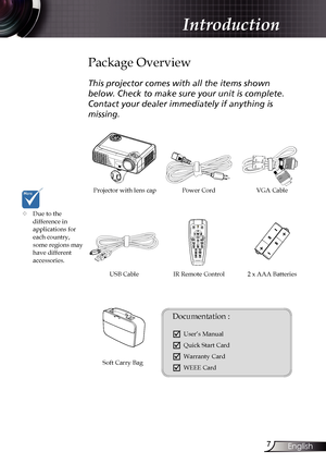 Page 7
7English

Introduction

Power Cord
IR Remote Control
Package Overview
This projector comes with all the items shown 
below. Check to make sure your unit is complete. 
Contact your dealer immediately if anything is 
missing.
Documentation : 
	User’s Manual
	Quick Start Card
	Warranty Card
	WEEE Card
	Due to the  difference in  applications for each country, some regions may have different accessories.
2 x AAA Batteries
Projector with lens cap VGA Cable
Soft Carry Bag
USB Cable  