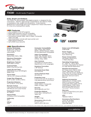 Page 1© Copyright 2011 Optoma Technology, Inc. All specifications subject t\
o change at any time.
www.optoma.com
Datasheet – TX330
TX330  Multimedia Projector 
Bold, Bright and BrilliantThe TX330, an ultra-portable, XGA digital projector, is designed for the\
 
road warrior.  Ideal for “grab and go” presentations, the Optoma T\
X330 
is unparalled in size, weight and connections.  It also features 
BrilliantColor™ technology and a DLP
® chipset from Texas Instruments 
for crisp and amazing picture quality....