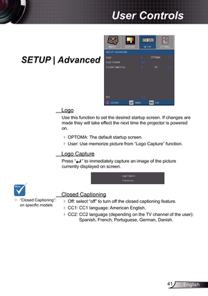 Page 41
4English

User Controls

SETUP | Advanced
 Logo
Use this function to set the desired startup screen. If changes are 
made they will take effect the next time the projector is powered 
on.
 OPTOMA: The default startup screen.
 User: Use memorize picture from “Logo Capture” function.
 Logo Capture
Press “” to immediately capture an image of the picture 
currently displayed on screen.
 Closed Captioning
 Off: select “off” to turn off the closed captioning feature. 
 CC: CC language:...