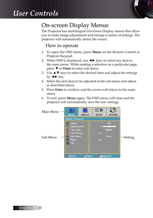 Page 2222
On-screen Display Menus
The Projector has multilingual On-screen Display menus that allow 
you to make image adjustments and change a variety of settings. The 
projector will automatically detect the source.
How to operate
1. To open the OSD menu, press Menu on the Remote Control or 
Projector Keypad.
2.  When OSD is displayed, use ◄► keys to select any item in 
the main menu. While making a selection on a particular page, 
press ▼ or  Enter to enter sub menu.
3.  Use ▲▼ keys to select the desired...