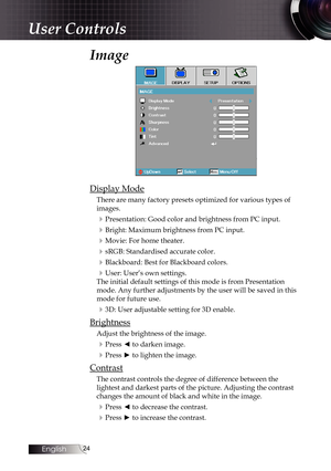 Page 2424
Image
Display Mode
There are many factory presets optimized for various types of 
images.
4Presentation: Good color and brightness from PC input.
4Bright: Maximum brightness from PC input.
4Movie: For home theater.
4sRGB: Standardised accurate color.
4Blackboard: Best for Blackboard colors.
4User: User’s own settings.
The initial default settings of this mode is from Presentation 
mode. Any further adjustments by the user will be saved in this 
mode for future use.
43D: User adjustable setting for 3D...