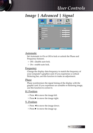 Page 2929
Image | Advanced | Signal
Automatic
Set Automatic to On or Off to lock or unlock the Phase and 
Frequency features.
4 Off—disable auto lock.
4 On—enable auto lock.
Frequency
Change the display data frequency to match the frequency of 
your computer’s graphics card. If you experience a vertical 
flickering bar, use this function to make an adjustment.
Phase
Phase synchronizes the signal timing of the display with the 
graphic card. If you experience an unstable or flickering image, 
use this function...