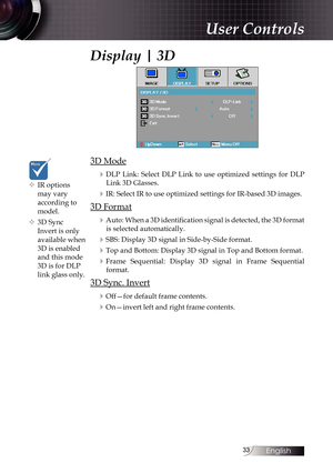 Page 3333
Display | 3D
3D Mode4
DLP Link: Select DLP Link to use optimized settings for DLP Link 3D Glasses.
4IR: Select IR to use optimized settings for IR-based 3D images.
3D Format
4
Auto: When a 3D identification signal is detected, the 3D format is selected automatically.
4SBS: Display 3D signal in Side-by-Side format.
4Top and Bottom: Display 3D signal in Top and Bottom format.
4Frame  Sequential:  Display  3D  signal  in  Frame  Sequential format.
3D Sync. Invert
4
Off—for default frame contents....