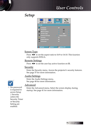 Page 3535
Setup
Screen Type
Press ◄► to set the aspect ratio to 16:9 or 16:10. This function 
only supports WXGA.
Remote Settings
Press ◄► to set the user key active function on IR.
Security
Enter the Security menu. Access the projector’s security features.
See page 37 for more information.
Audio Settings
Enter the Audio Settings menu. 
See page 40 for more information.
Advanced
Enter the Advanced menu. Select the screen display during 
startup. See page 41 for more information.
User Controls
™
™ No...