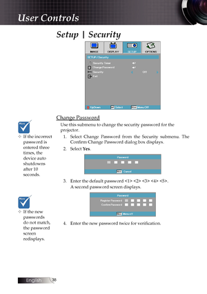 Page 3838
Setup | Security
Change Password
Use this submenu to change the security password for the 
projector.1.  Select Change Password from the Security submenu. The 
Confirm Change Password dialog box displays.
2.  Select Yes.
3. Enter the default password     .
A second password screen displays.
4. Enter the new password twice for verification.
User Controls
™
™ If the incorrect 
password is 
entered three 
times, the 
device auto 
shutdowns 
after 10 
seconds.
™
™ If the new 
passwords...