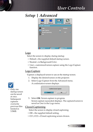 Page 4141
Setup | Advanced
Logo
Select the screen to display during startup.
4Default—the supplied default startup screen.
4Neutral—is Background Color.
4User—customized screen capture using the Logo Capture function.
Logo Capture
Capture a displayed screen to use as the startup screen.
1.  Display the desired screen on the projector.
2.  Select Logo Capture from the Advanced menu.
A confirmation screen displays.
3. Select OK. Screen capture in progress.
Screen capture succeeded displays. The captured screen is...