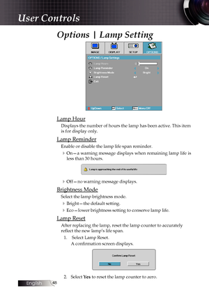 Page 4848
Options | Lamp Setting
Lamp Hour
Displays the number of hours the lamp has been active. This item 
is for display only.
Lamp Reminder
Enable or disable the lamp life span reminder. 
4On—a warning message displays when remaining lamp life is less than 30 hours.
4Off—no warning message displays.
Brightness Mode
Select the lamp brightness mode.
4Bright—the default setting.
4Eco—lower brightness setting to conserve lamp life.
Lamp Reset
After replacing the lamp, reset the lamp counter to accurately...