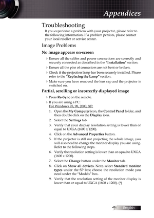 Page 4949
Troubleshooting
If you experience a problem with your projector, please refer to 
the following information. If a problem persists, please contact 
your local reseller or service center.
Image Problems
No image appears on-screen4
Ensure all the cables and power connections are correctly and securely connected as described in the  “Installation” section.
4Ensure all the pins of connectors are not bent or broken.
4Check if the projection lamp has been securely installed. Please 
refer to the “Replacing...