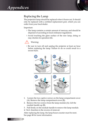 Page 5454
Replacing the Lamp
The projection lamp should be replaced when it burns out. It should 
only  be  replaced  with  a  certified  replacement  part,  which  you  can 
order from your local dealer.
Important:
4The lamp contains a certain amount of mercury and should be disposed of according to local ordinance regulations.
4Avoid touching the glass surface of the new lamp, doing so may shorten its operation life.
Warning:
4Be sure to turn off and unplug the projector at least an hour before replacing the...