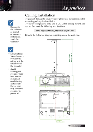 Page 5959
Appendices
™
™ Ensure at least 
10cm clearance 
between the 
ceiling and the 
underside of 
the projector.
™
™ Avoid 
locating the 
projector near 
heat sources 
such as air 
conditioning 
and heaters. 
Excess heat 
may cause the 
projector to 
power off.
Ceiling Installation
To prevent damage to your projector please use the recommended 
mounting package for installation.
To ensure compliance, only use a UL Listed ceiling mount and 
screws that meet the following specifications:...