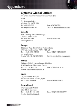 Page 6060
Appendices
Optoma Global Offices
For service or support please contact your local office.
USA
715 Sycamore Drive
Milpitas, CA 95035, USA
Tel : 408-383-3700    Fax : 408-383-3702
www.optomausa.com    Service : services@optoma.com
Canada
5630 Kennedy Road, Mississauga,
ON, L4Z 2A9, Canada
Tel : 905-361-2582    Fax : 905-361-2581
www.optoma.ca
Europe
42 Caxton Way, The Watford Business Park
Watford, Hertfordshire, WD18 8QZ, UK
Tel : +44 (0) 1923 691 800    Fax : +44 (0) 1923 691 888
www.optoma.eu
Service...