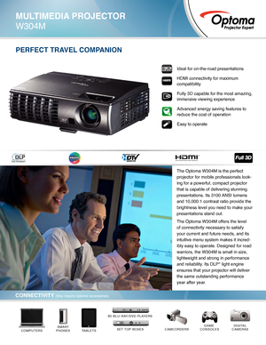 Page 1PERFECT TRAVEL COMPANION
DIGITAL
CAMERASCAMCORDERSGAME 
CONSOLES
TABLETSSMART
PHONESCOMPUTERSSET TOP BOXES*
3D BLU-RAY/DVD PLAYERS*
Ideal for on-the-road presentations
HDMI connectivity for maximum 
compatibility
Fully 3D capable for the most amazing, 
immersive viewing experience
Advanced energy saving features to 
reduce the cost of operation  
Easy to operate
MULTIMEDIA PROJECTOR
W304M
CONNECTIVITY (May require optional accessories)
The Optoma W304M is the perfect 
projector for mobile professionals...