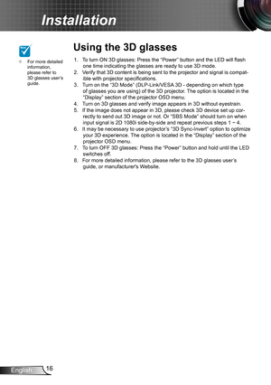 Page 1616English
Installation
To turn ON 3D glasses: Press the “Power” button and the LED will flash 1. one time indicating the glasses are ready to use 3D mode.Verify that 3D content is being sent to the projector and signal is compat-2. ible with projector specifications.Turn on the “3D Mode” (DLP-Link/VESA 3D - depending on which type 3. of glasses you are using) of the 3D projector. The option is located in the “Display” section of the projector OSD menu.Turn on 3D glasses and verify image appears in 3D...