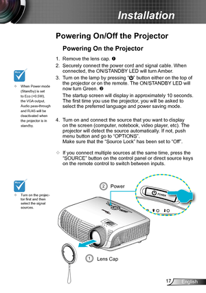 Page 1717English
Installation
POWER
SOURCE
Powering On/Off the Projector
Turn on the projec- ™tor first and then select the signal sources.
Powering On the Projector
1. Remove the lens cap. 
2. Securely connect the power cord and signal cable. When 
connected, the ON/STANDBY LED will turn Amber. 
3. Turn on the lamp by pressing “” button either on the top of 
the projector or on the remote. The ON/STANDBY LED will 
now turn Green. 
 The startup screen will display in approximately 10 seconds. 
The first...