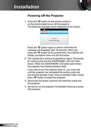 Page 1818English
Installation
Powering Off the Projector
1.  Press the “” button on the remote control or 
on the control panel to turn off the projector. 
The following message will be displayed on the screen. 
Power Off?
Press Power key again
   Press the “” button again to confirm otherwise the 
message will disappear after 15 seconds. When you 
press the “” button for the second time, the projector will 
display countdown timer and will shut down.
2. The cooling fans continue to operate for about 10 seconds...