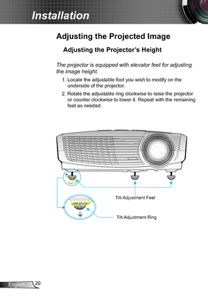 Page 2020English
Installation
Adjusting the Projected Image
Adjusting the Projector’s Height 
The projector is equipped with elevator feet for adjusting 
the image height.
1. Locate the adjustable foot you wish to modify on the 
underside of the projector. 
2. Rotate the adjustable ring clockwise to raise the projector 
or counter clockwise to lower it. Repeat with the remaining 
feet as needed. 
Tilt-Adjustment Feet
Tilt-Adjustment Ring  