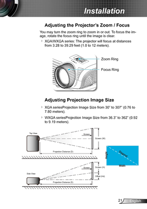 Page 2121English
Installation
Adjusting the Projector’s Zoom / Focus
You may turn the zoom ring to zoom in or out. To focus the im-
age, rotate the focus ring until the image is clear.  
 XGA/WXGA series: The projector will focus at distances 
from 3.28 to 39.29 feet (1.0 to 12 meters).
POWER
?
Zoom Ring
Adjusting Projection Image Size
 XGA seriesProjection Image Size from 30” to 307” (0.76 to 
7.80 meters).
 WXGA seriesProjection Image Size from 36.3” to 362” (0.92 
to 9.19 meters).
Width
Height
Diagonal...