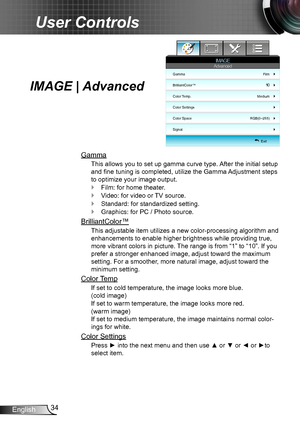 Page 3434English
User Controls
IMAGE | Advanced
Gamma
This allows you to set up gamma curve type. After the initial setup 
and fine tuning is completed, utilize the Gamma Adjustment steps 
to optimize your image output.
Film: for home theater. `
Video: for video or TV source. `
Standard: for standardized setting. `
Graphics: for PC / Photo source. `
BrilliantColor™
This adjustable item utilizes a new color-processing algorithm and 
enhancements to enable higher brightness while providing true, 
more vibrant...