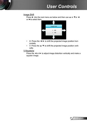 Page 4141English
User Controls
Image Shift
Press ► into the next menu as below and then use ▲ or ▼or ◄ 
or ►to select item.
Image Shift
H: Press the ◄ ► to shift the projected image position hori- `
zontally.
V: Press the ▲ ▼ to shift the projected image position verti- `
cally.
V Keystone
Press the ◄ or ► to adjust image distortion vertically and make a 
squarer image. 