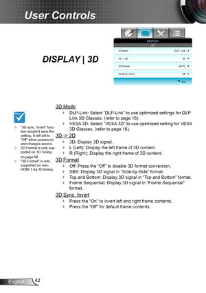 Page 4242English
User Controls
“3D sync. Invert” func- ™tion wouldn’t save the setting. It will set to “Off” when powers on and changes source. 
3D Format is only sup- ™ported on 3D Timing on page 68.“3D Format” is only  ™supported on non-HDMI 1.4a 3D timing.
DISPLAY | 3D 
3D Mode
DLP-Link: Select “DLP-Link” to use optimized settings for DLP  `
Link 3D Glasses. (refer to page 16).
VESA 3D: Select “VESA 3D” to use optimized setting for VESA  `
3D Glasses. (refer to page 16).
3D -> 2D
3D: Display...