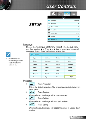 Page 4343English
User Controls
SETUP
Language
Choose the multilingual OSD menu. Press ► into the sub menu 
and then use the ▲ or ▼ or ◄ or ► key to select your preferred 
language. Press “Enter” to finalize the selection.
Language
 Exit
Projection
 ` Front-Projection
This is the default selection. The image is projected straight on 
the screen.
 ` Rear-Desktop
When selected, the image will appear reversed.
 ` Front-Ceiling
When selected, the image will turn upside down.
 ` Rear-Ceiling
When selected, the image...