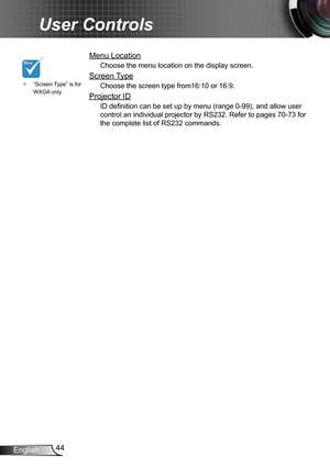 Page 4444English
User Controls
Menu Location
Choose the menu location on the display screen.
Screen Type
Choose the screen type from16:10 or 16:9.
Projector ID
ID definition can be set up by menu (range 0-99), and allow user 
control an individual projector by RS232. Refer to pages 70-73 for 
the complete list of RS232 commands.
“Screen Type” is for  ™WXGA only. 