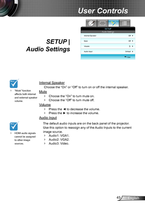 Page 4545English
User Controls
SETUP |  
Audio Settings
Internal Speaker
Choose the “On” or “Off” to turn on or off the internal speaker.
Mute
Choose the “On” to turn mute on.  `
Choose the “Off” to turn mute off.  `
Volume
Press the ◄ to decrease the volume. `
Press the ► to increase the volume. `
Audio Input
The default audio inputs are on the back panel of the projector. 
Use this option to reassign any of the Audio Inputs to the current 
image source. 
Audio1: VGA1. `
Audio2: VGA2. `
Audio3: Video. `...