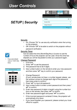 Page 4646English
User Controls
SETUP | Security
Security
On: Choose “On” to use security verification when the turning  `
on the projector.
Off: Choose “Off” to be able to switch on the projector without  `
password verification.
Security Timer
Can be select the time (Month/Day/Hour) function to set the 
number of hours the projector can be used. Once this time has 
elapsed you will be requested to enter your password again.
Change Password
First time: `
Press “1. ” to set the password.
The password has to be 4...