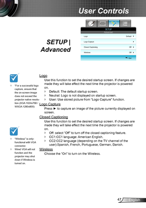 Page 4747English
User Controls
SETUP |  
Advanced
Logo
Use this function to set the desired startup screen. If changes are 
made they will take effect the next time the projector is powered 
on.
Default: The default startup screen. `
Neutral: Logo is not displayed on startup screen. `
User: Use stored picture from “Logo Capture” function. `
Logo Capture
Press ► to capture an image of the picture currently displayed on 
screen.
Closed Captioning
Use this function to set the desired startup screen. If changes are...