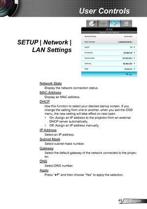 Page 4949English
User Controls
SETUP | Network | 
LAN Settings
Network State
Display the network connection status.
MAC Address
Display an MAC address.
DHCP
Use this function to select your desired startup screen. If you 
change the setting from one to another, when you exit the OSD 
menu, the new setting will take effect on next open.
On: Assign an IP address to the projector from an external  `
DHCP server automatically.
Off: Assign an IP address manually. `
IP Address
Select an IP address.
Subnet Mask
Select...