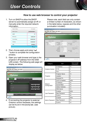 Page 5050English
User Controls
1. Turn on DHCP to allow the DHCP 
server to automatically assign an IP, or 
manually enter the required network 
information.
Network Status
MAC Address
DHCP
IP Address
Subnet Mask Connected
  
  Exit
Gateway
DNS Off
2. 
Then choose apply and press “
” button to complete the configuration 
process.
3. Open your web browser and type in the 
projector’s IP address from the OSD 
LAN screen. The following web page will 
display as below:
4. If connecting the projector to external...