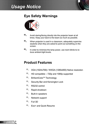 Page 66English
Usage Notice
▀■ Avoid staring/facing directly into the projector beam at all 
times. Keep your back to the beam as much as possible.
▀■ When projector is used in a classroom, adequately supervise 
students when they are asked to point out something on the 
screen.
▀■ In order to minimize the lamp power, use room blinds to re-
duce ambient light levels.
Eye Safety Warnings
Product Features
▀■ XGA (1024x768) / WXGA (1280x800) Native resolution
▀■ HD compatible – 720p and 1080p supported 
▀■...