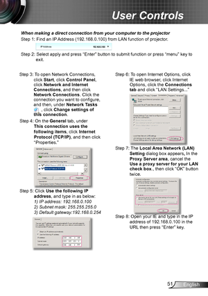 Page 5151English
User Controls
When making a direct connection from your computer to the projector
Step 1: Find an IP Address (192.168.0.100) from LAN function of projector.
IP Address
Step 2: Select apply and press “Enter” button to submit function or press “menu” key to 
exit.
Step 3: To open Network Connections, 
click Start, click Control Panel, click Network and Internet Connections, and then click Network Connections. Click the connection you want to configure, and then, under Network Tasks  , click...