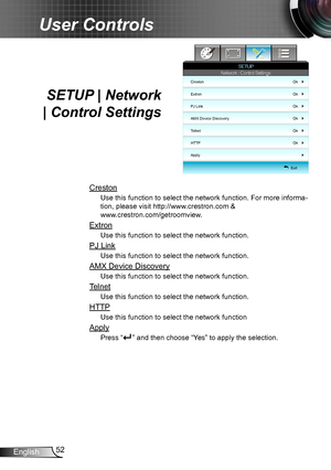 Page 5252English
User Controls
SETUP | Network  
| Control Settings
Creston
Use this function to select the network function. For more informa-
tion, please visit http://www.crestron.com &  
www.crestron.com/getroomview.
Extron
Use this function to select the network function.
PJ Link
Use this function to select the network function.
AMX Device Discovery
Use this function to select the network function.
Telnet
Use this function to select the network function.
HTTP
Use this function to select the network...