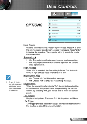 Page 5353English
User Controls
Input Source
Use this option to enable / disable input sources. Press ► to enter 
the sub menu and select which sources you require. Press “Enter” 
to finalize the selection. The projector will only search for inputs 
that are enabled.
Source Lock
On:  `The projector will only search current input connection.
Off: The projector will search for other signals if the current  `
input signal is lost. 
High Altitude
When “On” is selected, the fans will spin faster. This feature is...