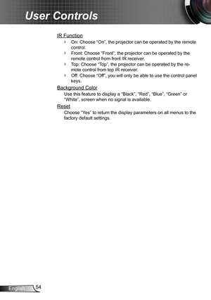 Page 5454English
User Controls
IR Function
On: Choose “On”, the projector can be operated by the remote  `
control.
Front: Choose “Front”, the projector can be operated by the  `
remote control from front IR receiver.
Top: Choose “Top”, the projector can be operated by the re- `
mote control from top IR receiver.
Off: Choose “Off”, you will only be able to use the control panel  `
keys.
Background Color
Use this feature to display a “Black”, “Red”, “Blue”, “Green” or 
“White”, screen when no signal is...