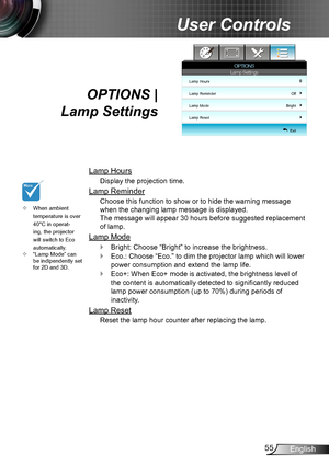 Page 5555English
User Controls
OPTIONS |  
Lamp Settings
Lamp Hours
Display the projection time.
Lamp Reminder
Choose this function to show or to hide the warning message 
when the changing lamp message is displayed.  
The message will appear 30 hours before suggested replacement 
of lamp.
Lamp Mode
Bright:  `Choose “Bright” to increase the brightness. 
Eco.:  `Choose “Eco.” to dim the projector lamp which will lower 
power consumption and extend the lamp life. 
Eco+: When Eco+ mode is activated, the brightness...