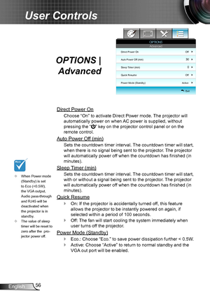 Page 5656English
User Controls
OPTIONS | 
Advanced
Direct Power On
Choose “On” to activate Direct Power mode. The projector will 
automatically power on when AC power is supplied, without 
pressing the “” key on the projector control panel or on the 
remote control.
Auto Power Off (min)
Sets the countdown timer interval. The countdown timer will start, 
when there is no signal being sent to the projector. The projector 
will automatically power off when the countdown has finished (in 
minutes).
Sleep Timer...