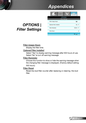 Page 5757English
Appendices
OPTIONS |  
Filter Settings
Filter Usage Hours
Display the filter time.
Optional Filter Installed
Select “Yes” to display warning message after 500 hours of use. 
Select “No” to turn off warning message.
Filter Reminder
Choose this function to show or hide the warning massage when 
the changing filter message is displayed. (Factory default setting: 
500 hours)
Filter Reset
Reset the dust filter counter after replacing or cleaning  the dust 
filter.
Filter Usage Hours
Optional Filter...