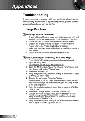 Page 5858English
Appendices
Troubleshooting
If you experience a problem with your projector, please refer to 
the following information. If a problem persists, please contact 
your local reseller or service center.
Image Problems
 No image appears on-screen
Ensure all the cables and power connections are correctly and  `
securely connected as described in the “Installation” section.
Ensure the pins of connectors are not crooked or broken. `
Check if the projection lamp has been securely installed.  `
Please...