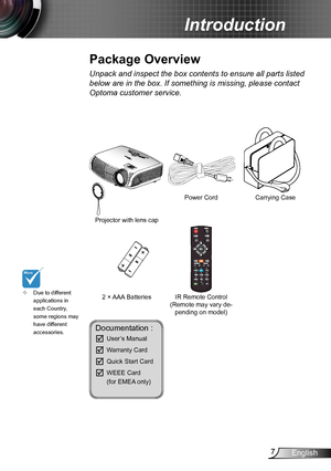 Page 77English
Introduction
Documentation : 
	User’s Manual
	Warranty Card
	Quick Start Card
	WEEE Card   (for EMEA only)
Due to different  ™applications in each Country, some regions may have different accessories.
Power Cord
IR Remote Control(Remote may vary de-pending on model)
2 × AAA Batteries
Projector with lens cap 
POWERSOURCE
Unpack and inspect the box contents to ensure all parts listed 
below are in the box. If something is missing, please contact 
Optoma customer service.
Package Overview...