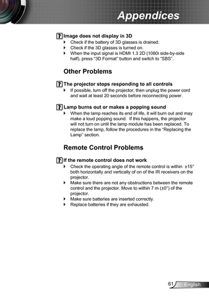 Page 6161English
Appendices
 Image does not display in 3D
Check if the battery of 3D glasses is drained. `
Check if the 3D glasses is turned on. `
When the input signal is HDMI 1.3 2D (1080i side-by-side  `
half), press “3D Format” button and switch to “SBS”.
Other Problems
 The projector stops responding to all controls
If possible, turn off the projector, then unplug the power cord  `
and wait at least 20 seconds before reconnecting power.
 Lamp burns out or makes a popping sound
When the lamp reaches its end...