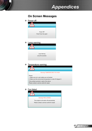 Page 6363English
Appendices
Power off: ™
Power Off?
Press Power Key again
Lamp warning: ™
Lamp Warning
Lamp life exceeded.
Temperature warning: ™
Please:
1. Make sure air in and outlets are not blocked.
2. Make sure the environment temperature is under 45 degree C.
If the problem persists in spite of the above.
Please contact a service centre for repair. Warning! TEMPERATURE TOO HIGH
Fan failed: ™
Warning! FAN LOCKED
The projector will switch off automatically.
Please contact a service...