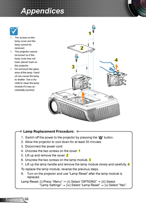 Page 6666English
Appendices
Lamp Replacement Procedure:
1. Switch off the power to the projector by pressing the “” button. 
2. Allow the projector to cool down for at least 30 minutes.
3. Disconnect the power cord.
4. Unscrew the two screws on the cover. 1
5. Lift up and remove the cover. 2
6. Unscrew the two screws on the lamp module. 3
7. Lift up the lamp handle and remove the lamp module slowly and carefully . 4
To replace the lamp module, reverse the previous steps.
8.  Turn on the projector and use “Lamp...