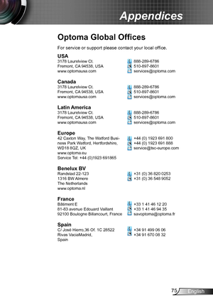 Page 7575English
Appendices
Optoma Global Offices
USA3178 Laurelview Ct.
Fremont, CA 94538, USA
www.optomausa.com
Canada3178 Laurelview Ct.
Fremont, CA 94538, USA
www.optomausa.com
Latin America3178 Laurelview Ct.
Fremont, CA 94538, USA
www.optomausa.com
Europe42 Caxton Way, The Watford Busi-
ness Park Watford, Hertfordshire, 
WD18 8QZ, UK
www.optoma.eu
Service Tel: +44 (0)1923 691865
Benelux BVRandstad 22-123
1316 BW Almere
The Netherlands
www.optoma.nl
FranceBâtiment E
81-83 avenue Edouard Vaillant 
92100...