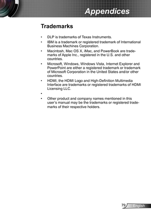 Page 7979English
Appendices
Trademarks
DLP is trademarks of Texas Instruments.• 
IBM is a trademark or registered trademark of International • 
Business Machines Corporation.
Macintosh, Mac OS X, iMac, and PowerBook are trade-• 
marks of Apple Inc., registered in the U.S. and other 
countries.
Microsoft, Windows, Windows Vista, Internet Explorer and • 
PowerPoint are either a registered trademark or trademark 
of Microsoft Corporation in the United States and/or other 
countries.
HDMI, the HDMI Logo and...