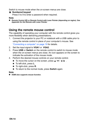 Page 14 EN-14Switch to mouse mode when the on-screen menus are close.
Numbered keypad
Press 0 to 9 to enter a password when required.
Note
„Remote Control (IR) or Remote Control with Laser Pointer (depending on region). See 
Appendix for the Remote with Laser Pointer.
Using the remote mouse control
The capability of operating your computer with the remote control gives you 
more flexibility when delivering presentations.
1. Connect the projector to your PC or notebook with a USB cable prior to 
using the remote...